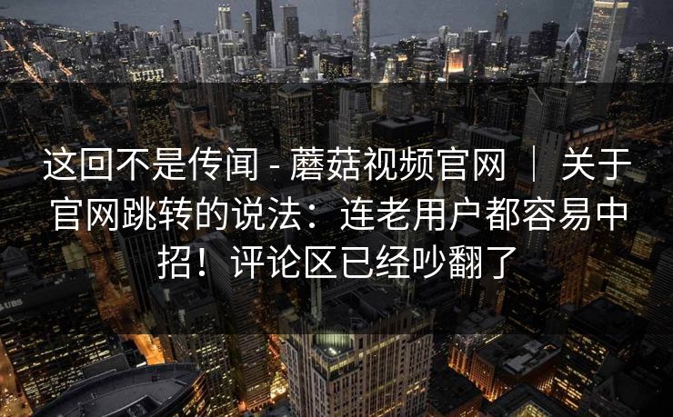 这回不是传闻 - 蘑菇视频官网 | 关于官网跳转的说法:连老用户都容易中招!评论区已经吵翻了 这回不是传闻 - 蘑菇视频官网 | 关于官网跳转的说法:连老用户都容易中招!评论区已经吵翻了