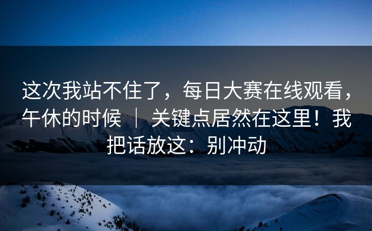 这次我站不住了，每日大赛在线观看，午休的时候 ｜ 关键点居然在这里！我把话放这：别冲动