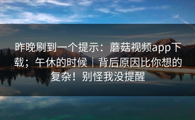 昨晚刷到一个提示:蘑菇视频app下载;午休的时候|背后原因比你想的复杂!别怪我没提醒 昨晚刷到一个提示:蘑菇视频app下载;午休的时候|背后原因比你想的复杂!别怪我没提醒