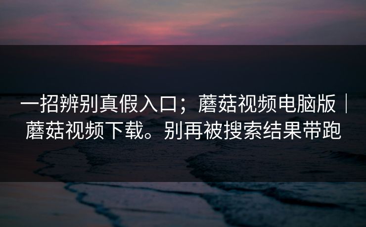 一招辨别真假入口;蘑菇视频电脑版|蘑菇视频下载。别再被搜索结果带跑 一招辨别真假入口;蘑菇视频电脑版|蘑菇视频下载。别再被搜索结果带跑