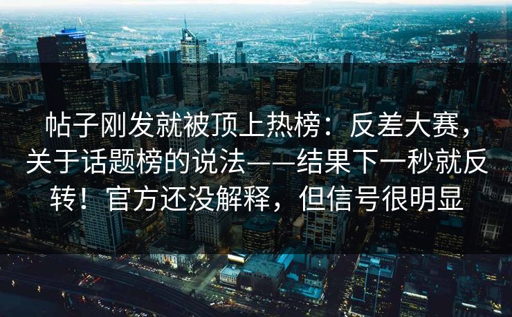 帖子刚发就被顶上热榜:反差大赛,关于话题榜的说法——结果下一秒就反转!官方还没解释,但信号很明显 帖子刚发就被顶上热榜:反差大赛,关于话题榜的说法——结果下一秒就反转!官方还没解释,但信号很明显