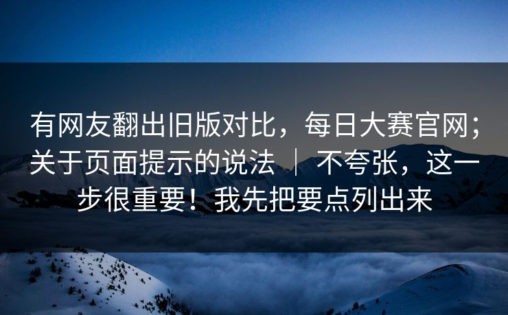 有网友翻出旧版对比，每日大赛官网；关于页面提示的说法 ｜ 不夸张，这一步很重要！我先把要点列出来