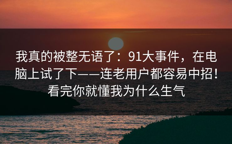我真的被整无语了:91大事件,在电脑上试了下——连老用户都容易中招!看完你就懂我为什么生气 我真的被整无语了:91大事件,在电脑上试了下——连老用户都容易中招!看完你就懂我为什么生气