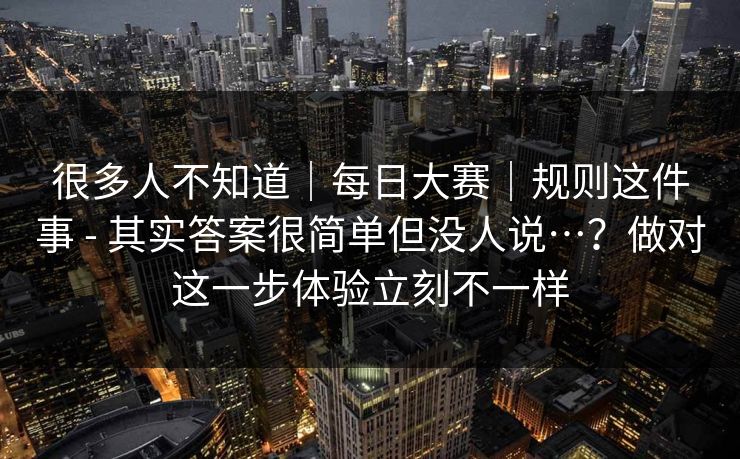很多人不知道｜每日大赛｜规则这件事 - 其实答案很简单但没人说…？做对这一步体验立刻不一样