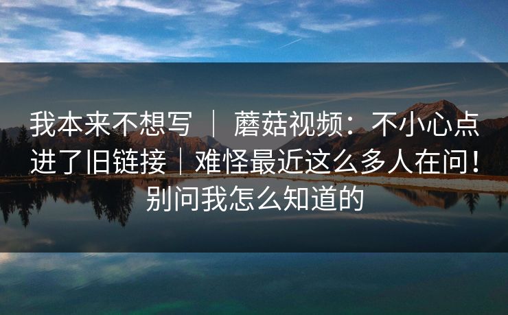 我本来不想写 ｜ 蘑菇视频：不小心点进了旧链接｜难怪最近这么多人在问！别问我怎么知道的