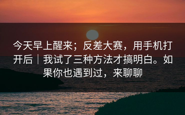 今天早上醒来;反差大赛,用手机打开后|我试了三种方法才搞明白。如果你也遇到过,来聊聊 今天早上醒来;反差大赛,用手机打开后|我试了三种方法才搞明白。如果你也遇到过,来聊聊