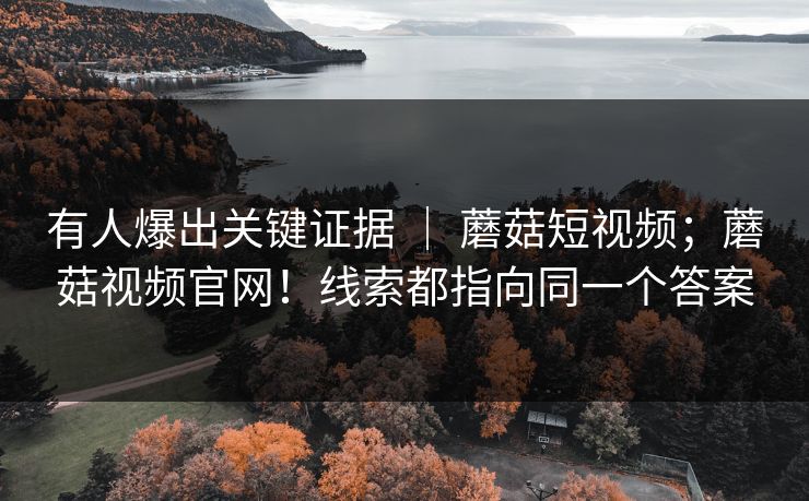 有人爆出关键证据 | 蘑菇短视频;蘑菇视频官网!线索都指向同一个答案 有人爆出关键证据 | 蘑菇短视频;蘑菇视频官网!线索都指向同一个答案