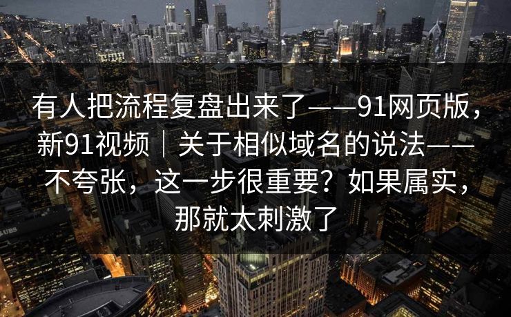 有人把流程复盘出来了——91网页版，新91视频｜关于相似域名的说法——不夸张，这一步很重要？如果属实，那就太刺激了