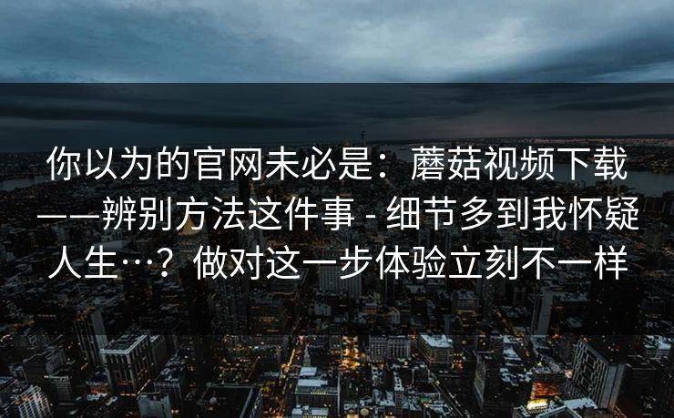 你以为的官网未必是:蘑菇视频下载——辨别方法这件事 - 细节多到我怀疑人生…?做对这一步体验立刻不一样 你以为的官网未必是:蘑菇视频下载——辨别方法这件事 - 细节多到我怀疑人生…?做对这一步体验立刻不一样