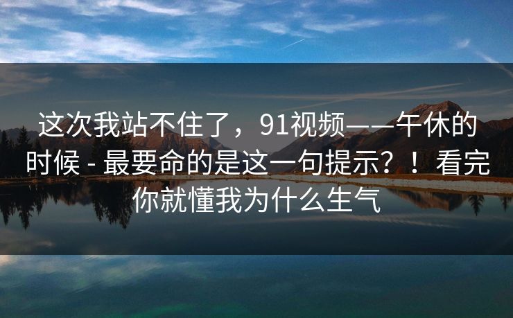 这次我站不住了，91视频——午休的时候 - 最要命的是这一句提示？！看完你就懂我为什么生气