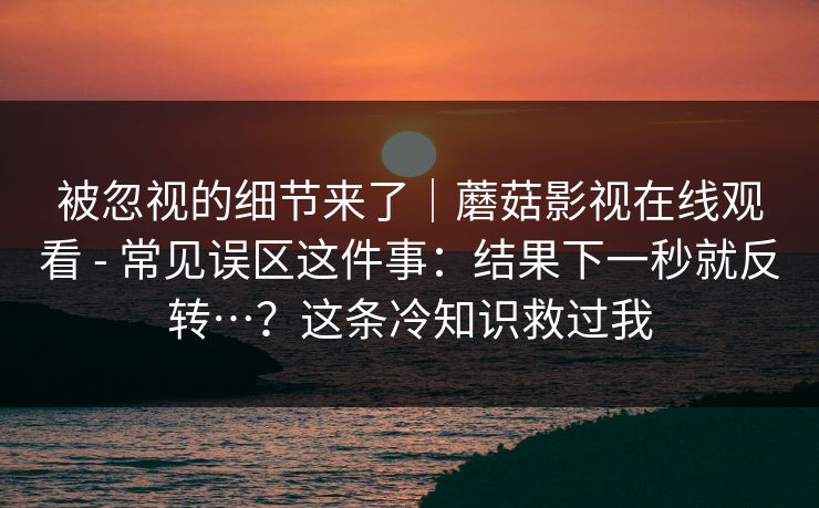 被忽视的细节来了|蘑菇影视在线观看 - 常见误区这件事:结果下一秒就反转…?这条冷知识救过我 被忽视的细节来了|蘑菇影视在线观看 - 常见误区这件事:结果下一秒就反转…?这条冷知识救过我