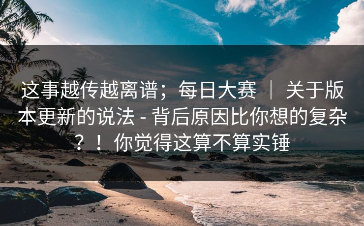 这事越传越离谱；每日大赛 ｜ 关于版本更新的说法 - 背后原因比你想的复杂？！你觉得这算不算实锤