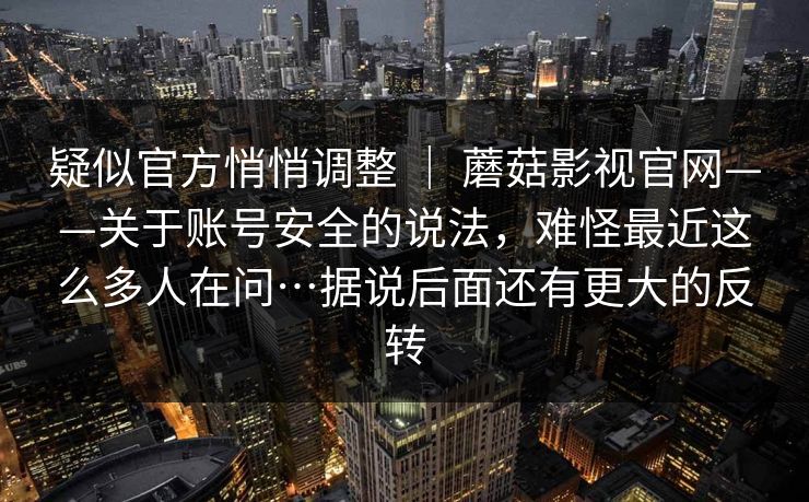 疑似官方悄悄调整 ｜ 蘑菇影视官网——关于账号安全的说法，难怪最近这么多人在问…据说后面还有更大的反转
