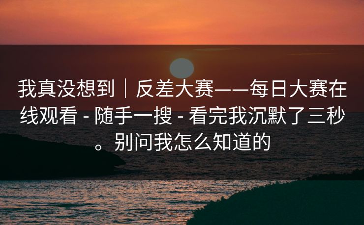 我真没想到|反差大赛——每日大赛在线观看 - 随手一搜 - 看完我沉默了三秒。别问我怎么知道的 我真没想到|反差大赛——每日大赛在线观看 - 随手一搜 - 看完我沉默了三秒。别问我怎么知道的