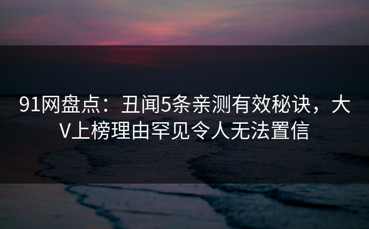 91网盘点：丑闻5条亲测有效秘诀，大V上榜理由罕见令人无法置信