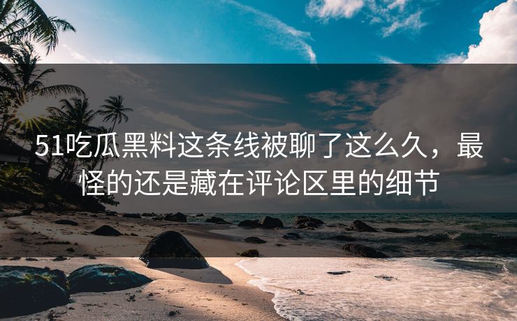 51吃瓜黑料这条线被聊了这么久，最怪的还是藏在评论区里的细节