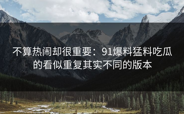 不算热闹却很重要：91爆料猛料吃瓜的看似重复其实不同的版本