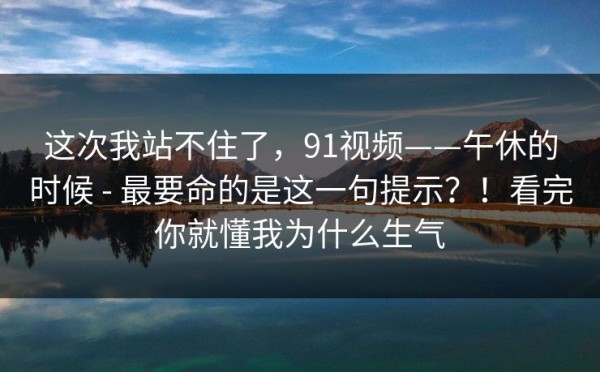 这次我站不住了，91视频——午休的时候 - 最要命的是这一句提示？！看完你就懂我为什么生气