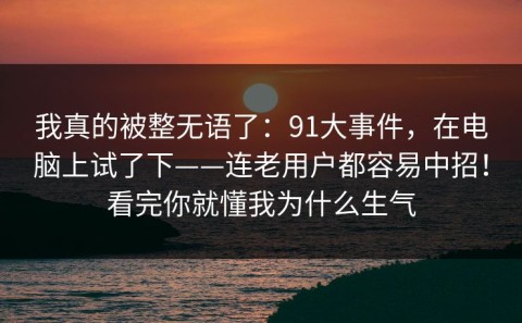我真的被整无语了：91大事件，在电脑上试了下——连老用户都容易中招！看完你就懂我为什么生气
