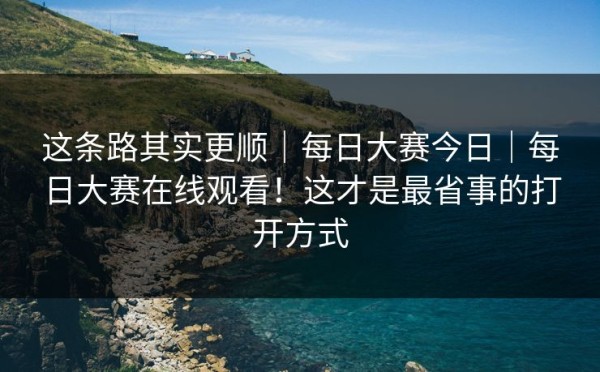 这条路其实更顺｜每日大赛今日｜每日大赛在线观看！这才是最省事的打开方式