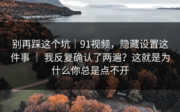 别再踩这个坑｜91视频，隐藏设置这件事 ｜ 我反复确认了两遍？这就是为什么你总是点不开