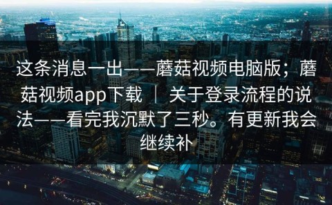 这条消息一出——蘑菇视频电脑版；蘑菇视频app下载 ｜ 关于登录流程的说法——看完我沉默了三秒。有更新我会继续补