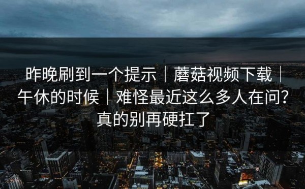 昨晚刷到一个提示｜蘑菇视频下载｜午休的时候｜难怪最近这么多人在问？真的别再硬扛了