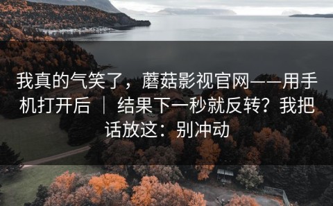 我真的气笑了，蘑菇影视官网——用手机打开后 ｜ 结果下一秒就反转？我把话放这：别冲动