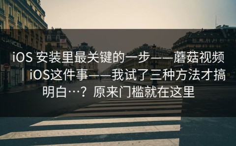 iOS 安装里最关键的一步——蘑菇视频｜iOS这件事——我试了三种方法才搞明白…？原来门槛就在这里