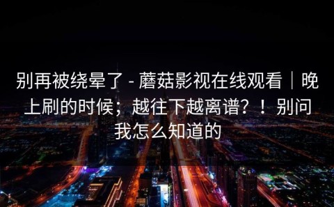 别再被绕晕了 - 蘑菇影视在线观看｜晚上刷的时候；越往下越离谱？！别问我怎么知道的
