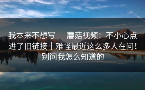 我本来不想写 ｜ 蘑菇视频：不小心点进了旧链接｜难怪最近这么多人在问！别问我怎么知道的