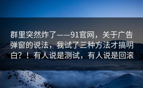 群里突然炸了——91官网，关于广告弹窗的说法，我试了三种方法才搞明白？！有人说是测试，有人说是回滚