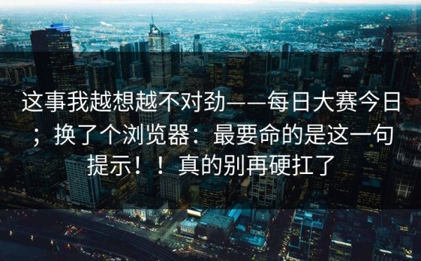这事我越想越不对劲——每日大赛今日；换了个浏览器：最要命的是这一句提示！！真的别再硬扛了
