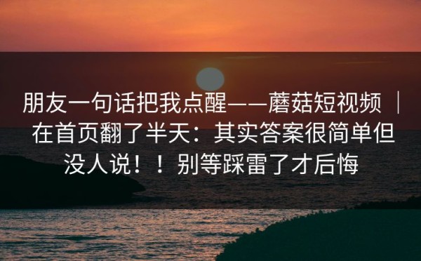 朋友一句话把我点醒——蘑菇短视频 ｜ 在首页翻了半天：其实答案很简单但没人说！！别等踩雷了才后悔