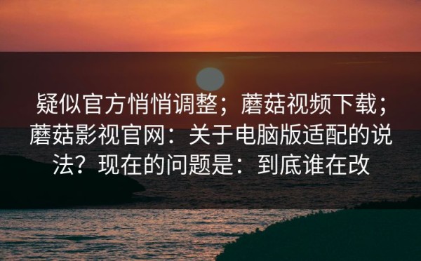 疑似官方悄悄调整；蘑菇视频下载；蘑菇影视官网：关于电脑版适配的说法？现在的问题是：到底谁在改
