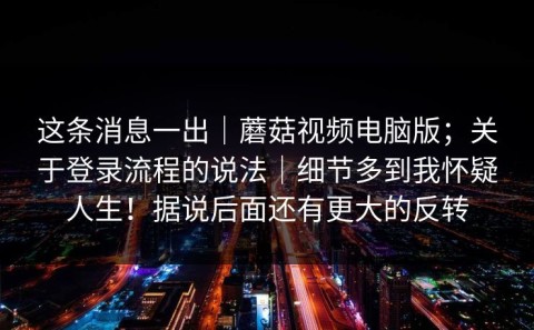 这条消息一出｜蘑菇视频电脑版；关于登录流程的说法｜细节多到我怀疑人生！据说后面还有更大的反转