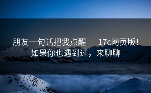朋友一句话把我点醒 ｜ 17c网页版！如果你也遇到过，来聊聊