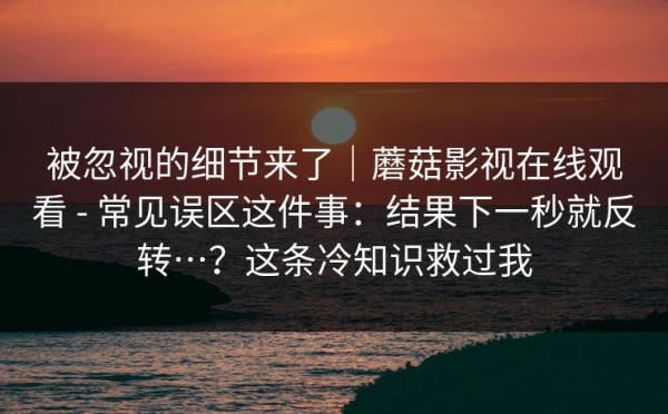 被忽视的细节来了｜蘑菇影视在线观看 - 常见误区这件事：结果下一秒就反转…？这条冷知识救过我