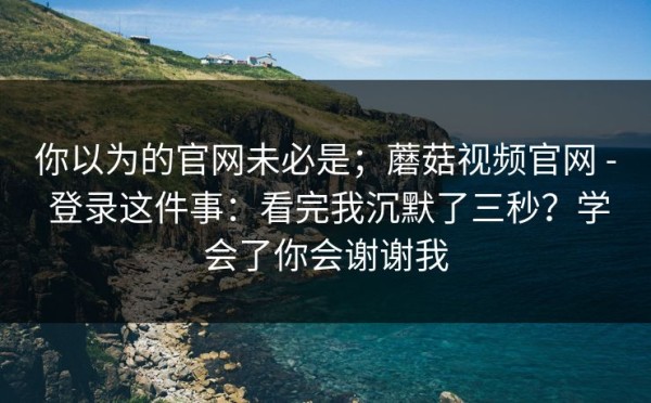 你以为的官网未必是；蘑菇视频官网 - 登录这件事：看完我沉默了三秒？学会了你会谢谢我