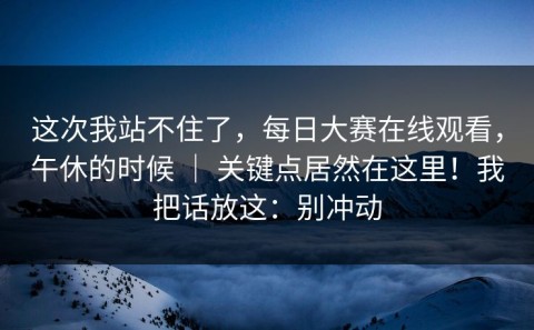 这次我站不住了，每日大赛在线观看，午休的时候 ｜ 关键点居然在这里！我把话放这：别冲动