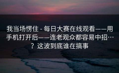 我当场愣住 - 每日大赛在线观看——用手机打开后——连老观众都容易中招…？这波到底谁在搞事