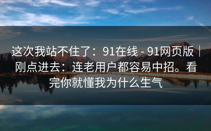 这次我站不住了:91在线 - 91网页版|刚点进去:连老用户都容易中招。看完你就懂我为什么生气 这次我站不住了:91在线 - 91网页版|刚点进去:连老用户都容易中招。看完你就懂我为什么生气