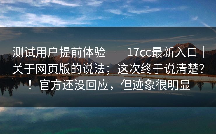 测试用户提前体验——17cc最新入口|关于网页版的说法;这次终于说清楚?!官方还没回应,但迹象很明显 测试用户提前体验——17cc最新入口|关于网页版的说法;这次终于说清楚?!官方还没回应,但迹象很明显