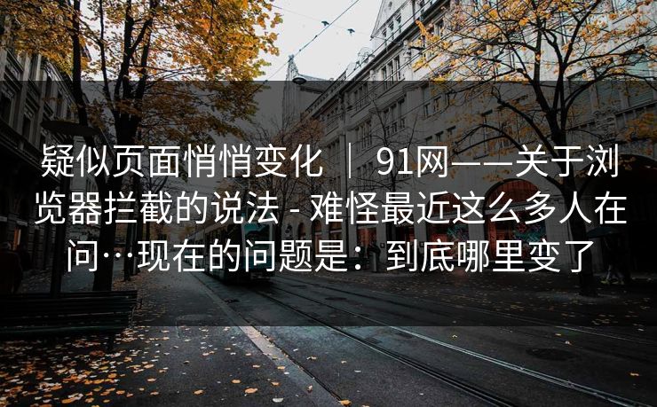 疑似页面悄悄变化 | 91网——关于浏览器拦截的说法 - 难怪最近这么多人在问…现在的问题是:到底哪里变了 疑似页面悄悄变化 | 91网——关于浏览器拦截的说法 - 难怪最近这么多人在问…现在的问题是:到底哪里变了