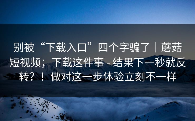 别被“下载入口”四个字骗了|蘑菇短视频;下载这件事 - 结果下一秒就反转?!做对这一步体验立刻不一样 别被“下载入口”四个字骗了|蘑菇短视频;下载这件事 - 结果下一秒就反转?!做对这一步体验立刻不一样