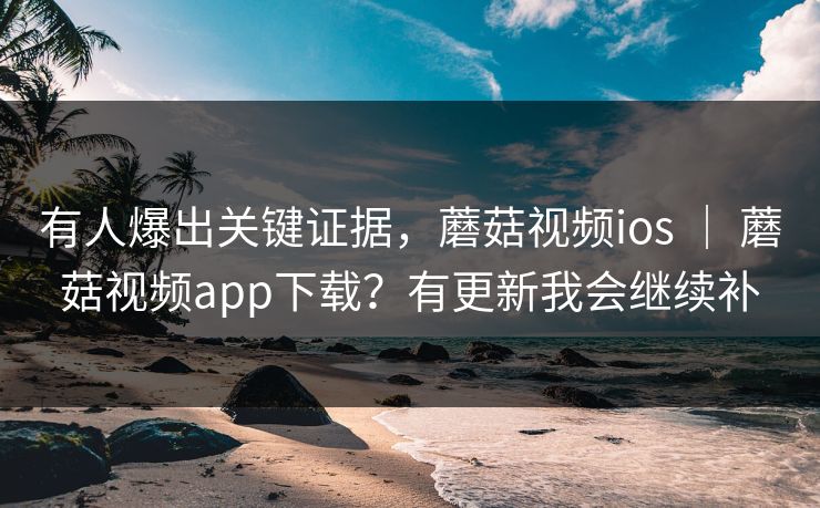 有人爆出关键证据,蘑菇视频ios | 蘑菇视频app下载?有更新我会继续补 有人爆出关键证据,蘑菇视频ios | 蘑菇视频app下载?有更新我会继续补