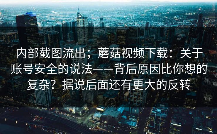 内部截图流出；蘑菇视频下载：关于账号安全的说法——背后原因比你想的复杂？据说后面还有更大的反转