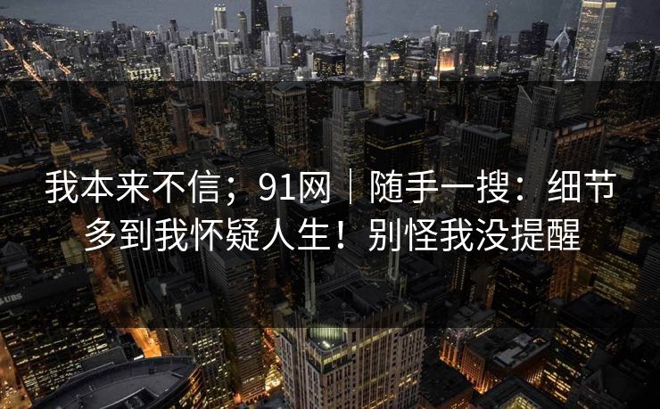 我本来不信；91网｜随手一搜：细节多到我怀疑人生！别怪我没提醒