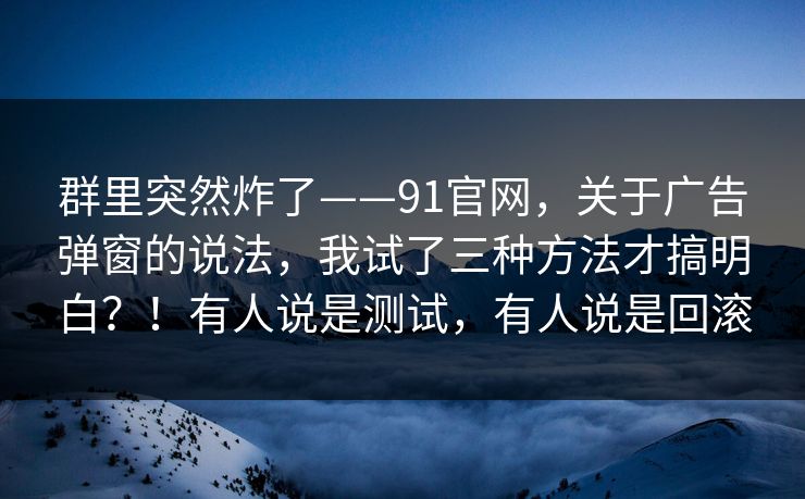群里突然炸了——91官网，关于广告弹窗的说法，我试了三种方法才搞明白？！有人说是测试，有人说是回滚