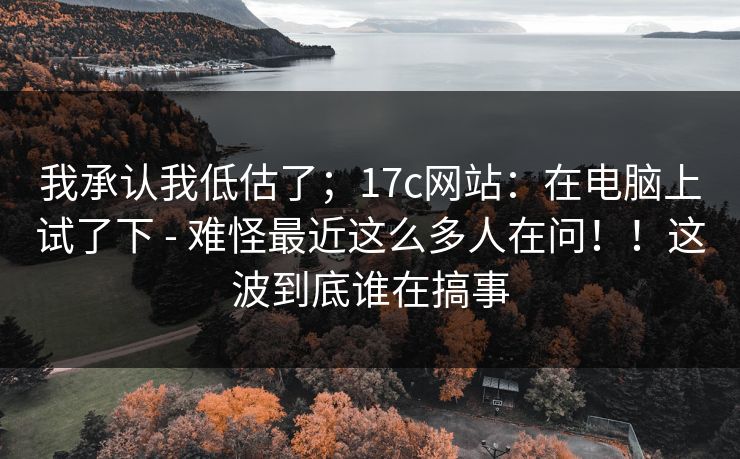 我承认我低估了；17c网站：在电脑上试了下 - 难怪最近这么多人在问！！这波到底谁在搞事